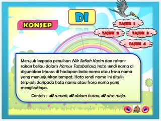 Merujuk kepada penulisan Nik Safiah Karim dan rakan-
rakan beliau dalam Kamus Tatabahasa, kata sendi nama di
digunakan khusus di hadapan kata nama atau frasa nama
yang menunjukkan tempat. Kata sendi nama ini ditulis
terpisah daripada kata nama atau frasa nama yang
mengikutinya.
     Contoh : di rumah, di dalam hutan, di atas meja.
 