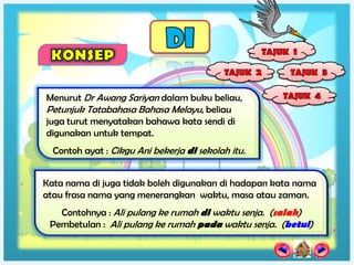 Menurut Dr Awang Sariyan dalam buku beliau,
Petunjuk Tatabahasa Bahasa Melayu, beliau
juga turut menyatakan bahawa kata sendi di
digunakan untuk tempat.
  Contoh ayat : Cikgu Ani bekerja di sekolah itu.


Kata nama di juga tidak boleh digunakan di hadapan kata nama
atau frasa nama yang menerangkan waktu, masa atau zaman.
   Contohnya : Ali pulang ke rumah di waktu senja. (salah)
 Pembetulan : Ali pulang ke rumah pada waktu senja. (betul)
 