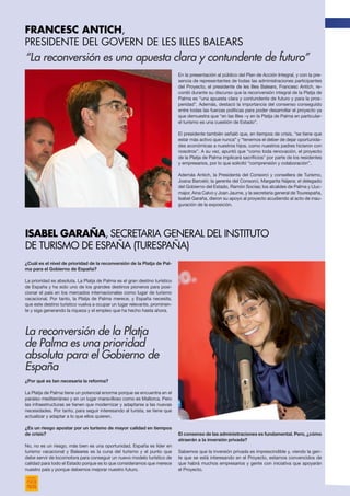 “La reconversión es una apuesta clara y contundente de futuro”
¿Cuál es el nivel de prioridad de la reconversión de la Platja de Pal-
ma para el Gobierno de España?
La prioridad es absoluta. La Platja de Palma es el gran destino turístico
de España y ha sido uno de los grandes destinos pioneros para posi-
cionar el país en los mercados internacionales como lugar de turismo
vacacional. Por tanto, la Platja de Palma merece, y España necesita,
que este destino turístico vuelva a ocupar un lugar relevante, prominen-
te y siga generando la riqueza y el empleo que ha hecho hasta ahora.
¿Por qué es tan necesaria la reforma?
La Platja de Palma tiene un potencial enorme porque se encuentra en el
paraíso mediterráneo y en un lugar maravilloso como es Mallorca. Pero
las infraestructuras se tienen que modernizar y adaptarse a las nuevas
necesidades. Por tanto, para seguir interesando al turista, se tiene que
actualizar y adaptar a lo que ellos quieren.
¿Es un riesgo apostar por un turismo de mayor calidad en tiempos
de crisis?
No, no es un riesgo, más bien es una oportunidad. España es líder en
turismo vacacional y Baleares es la cuna del turismo y el punto que
debe servir de locomotora para conseguir un nuevo modelo turístico de
calidad para todo el Estado porque es lo que consideramos que merece
nuestro país y porque debemos mejorar nuestro futuro.
En la presentación al público del Plan de Acción Integral, y con la pre-
sencia de representantes de todas las administraciones participantes
del Proyecto, el presidente de les Illes Balears, Francesc Antich, re-
cordó durante su discurso que la reconversión integral de la Platja de
Palma es “una apuesta clara y contundente de futuro y para la pros-
peridad”. Además, destacó la importancia del consenso conseguido
entre todas las fuerzas políticas para poder desarrollar el proyecto ya
que demuestra que “en las Illes –y en la Platja de Palma en particular-
el turismo es una cuestión de Estado”.
El presidente también señaló que, en tiempos de crisis, “se tiene que
estar más activo que nunca” y “tenemos el deber de dejar oportunida-
des económicas a nuestros hijos, como nuestros padres hicieron con
nosotros”. A su vez, apuntó que “como toda renovación, el proyecto
de la Platja de Palma implicará sacrificios” por parte de los residentes
y empresarios, por lo que solicitó “comprensión y colaboración”.
Además Antich, la Presidenta del Consorci y consellera de Turismo,
Joana Barceló; la gerente del Consorci, Margarita Nájera; el delegado
del Gobierno del Estado, Ramón Socias; los alcaldes de Palma y Lluc-
major, Aina Calvo y Joan Jaume, y la secretaria general de Tourespaña,
Isabel Garaña, dieron su apoyo al proyecto acudiendo al acto de inau-
guración de la exposición.
El consenso de las administraciones es fundamental. Pero, ¿cómo
atraerán a la inversión privada?
Sabemos que la inversión privada es imprescindible y, viendo la gen-
te que se está interesando en el Proyecto, estamos convencidos de
que habrá muchos empresarios y gente con iniciativa que apoyarán
el Proyecto.
La reconversión de la Platja
de Palma es una prioridad
absoluta para el Gobierno de
España
FRANCESC ANTICH,
PRESIDENTE DEL GOVERN DE LES ILLES BALEARS
isabel garaña, secretaria general del Instituto
de Turismo de España (Turespaña)
 