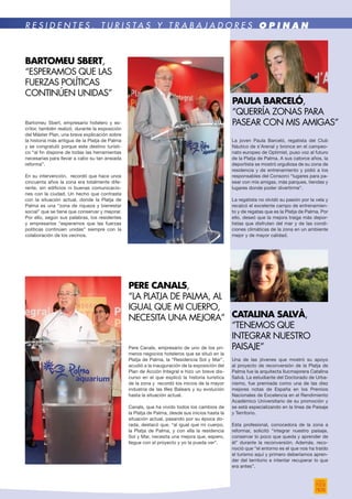 La joven Paula Barceló, regatista del Club
Náutico de s’Arenal y bronce en el campeo-
nato europeo de Optimist, puso voz al futuro
de la Platja de Palma. A sus catorce años, la
deportista se mostró orgullosa de su zona de
residencia y de entrenamiento y pidió a los
responsables del Consorci “lugares para pa-
sear con mis amigas, más parques, tiendas y
lugares donde poder divertirme”.
La regatista no olvidó su pasión por la vela y
recalcó el excelente campo de entrenamien-
to y de regatas que es la Platja de Palma. Por
ello, deseó que la mejora traiga más depor-
tistas que disfruten del mar y de las condi-
ciones climáticas de la zona en un ambiente
mejor y de mayor calidad.
Una de las jóvenes que mostró su apoyo
al proyecto de reconversión de la Platja de
Palma fue la arquitecta llucmajorera Catalina
Salvà. La estudiante del Doctorado de Urba-
nismo, fue premiada como una de las diez
mejores notas de España en los Premios
Nacionales de Excelencia en el Rendimiento
Académico Universitario de su promoción y
se está especializando en la línea de Paisaje
y Territorio.
Esta profesional, conocedora de la zona a
reformar, solicitó “integrar nuestro paisaje,
conservar lo poco que queda y aprender de
él” durante la reconversión. Además, reco-
noció que “el entorno es el que nos ha traído
el turismo aquí y primero deberíamos apren-
der del territorio e intentar recuperar lo que
era antes”.
paula barceló,
“Querría zonas para
pasear con mis amigas”
Catalina salvÀ,
“Tenemos que
integrar nuestro
paisaje”
R E S I D E N T E S , T U R I S T A S Y T R A B A J A D O R E S O P I N A N
Bartomeu Sbert, empresario hotelero y es-
critor, también realizó, durante la exposición
del Máster Plan, una breve explicación sobre
la historia más antigua de la Platja de Palma
y se congratuló porque este destino turísti-
co “al fin dispone de todas las herramientas
necesarias para llevar a cabo su tan ansiada
reforma”.
En su intervención, recordó que hace unos
cincuenta años la zona era totalmente dife-
rente, sin edificios ni buenas comunicacio-
nes con la ciudad. Un hecho que contrasta
con la situación actual, donde la Platja de
Palma es una “zona de riqueza y bienestar
social” que se tiene que conservar y mejorar.
Por ello, según sus palabras, los residentes
y empresarios “esperamos que las fuerzas
políticas continúen unidas” siempre con la
colaboración de los vecinos.
BARTOMEU SBERT,
“Esperamos que las
fuerzas políticas
continúen unidas”
Pere Canals, empresario de uno de los pri-
meros negocios hoteleros que se situó en la
Platja de Palma, la “Residencia Sol y Mar”,
acudió a la inauguración de la exposición del
Plan de Acción Integral e hizo un breve dis-
curso en el que explicó la historia turística
de la zona y recordó los inicios de la mayor
industria de las Illes Balears y su evolución
hasta la situación actual.
Canals, que ha vivido todos los cambios de
la Platja de Palma, desde sus inicios hasta la
situación actual, pasando por su época do-
rada, destacó que, “al igual que mi cuerpo,
la Platja de Palma, y con ella la residencia
Sol y Mar, necesita una mejora que, espero,
llegue con el proyecto y yo la pueda ver”.
pere canals,
“La Platja de Palma, al
igual que mi cuerpo,
necesita una mejora”
 