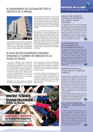 La consellera de Turisme del Govern de les Illes
Balears, Joana M. Barceló, y el alcalde de Llu-
cmajor, Joan C. Jaume Mulet, formalizaron el
lunes 26 de julio, ante notario y en documento
público, la cesión gratuita del Hotel Playa Náuti-
co al Consorci Platja de Palma. Tras la firma de
este documento, que culmina un proceso que se
inició el pasado 28 de abril en un acuerdo ple-
nario del Ajuntament de Llucmajor, el Consorci
procederá al derribo de este obsoleto edificio en
la que será la primera acción de esponjamiento
del Plan de Revalorización Integral de la Platja
de Palma.
Con la firma de esta cesión gratuita, el Hotel
Playa Náutico, de 10 pisos de altura, pasa a ser
propiedad del Consorcio Platja de Palma que lo
derribará al acabar la temporada turística. Esta
actuación de esponjamiento será la primera que
se realice en el marco del nuevo plan de revalo-
rización de la Platja de Palma que, entre otras
actuaciones, prevé la reducción de las actuales
40.000 plazas hoteleras de la zona con el obje-
tivo de cambiar el modelo turístico de este em-
blemático destino y garantizar su sostenibilidad
en el futuro.
Las publicaciones del
Consorci, disponibles en
la web
El Consorci Platja de Palma presentó el pa-
sado 2 de agosto, coincidiendo con la co-
municación del Plan de Acción Integral, la
documentación y las publicaciones que re-
girán el trabajo para la revalorización de la
Platja de Palma durante los próximos años.
Además de su publicación en papel, estos
documentos pueden consultarse y descar-
garse en la página web del Consorci
en el apartado “documentación”.
Más de 1500 visitantes
conocen la exposición
del PAI en el Palma
Aquarium
La exposición del Plan de Acción Integral
y el Máster Plan que el Consorcio Platja de
Palma inauguró en el Palma Aquarium el lu-
nes 2 de agosto, ha contado con una media
de visitas de más de 350 personas al día
desde su apertura. La exposición, en la que
se explicaban el Plan de Acción Integral y
el Máster Plan que rigen y sientan las bases
para la revalorización de la Platja de Palma,
cerró el 5 de agosto sus puertas.
Margarita Nájera se
reúne con los “Amics de
S’Arenal”
Margarita Nájera, comisionada y gerente del
Consorcio de la Platja de Palma, se reunió
el pasado 31 de agosto con la Asociación
de Vecinos S’Arenal de Llucmajor. Los repre-
sentantes de la asociación transmitieron su
preocupación por las informaciones recibi-
das sobre el proyecto de revaloración de la
Platja de Palma y mostraron su interés por
saber en qué situación se encontraban las
viviendas afectadas por el Plan de Recon-
versión Integral.
Los “Amics de S’Arenal” explicaron a la comi-
sionada que creen necesaria una reforma y una
revitalización de toda la Platja de Palma y com-
partieron sus conocimientos del terre-
no para intentar mejorar el proyecto.
La exposición del
PAI se reabre en EL
AYUNTAMIENTO DE PALMA
La exposición del Plan de Acción Integral y
el Máster Plan del Consorcio Platja de Palma
también se expuso durante 15 días, en el
hall de Cort, para que todos los residentes
y turistas de Ciutat pudieran conocer
mejor el proyecto de reconversión de este
emblemático destino turístico. Del 1 al 15 de
septiembre numerosos visitantes pasaron
por el zaguán del ayuntamiento palmesano
para ver los materiales del PAI y del
Máster Plan.
Los estudios realizados para la redacción
y elaboración del Máster Plan y el Plan de
Acción Integral constataban que uno de los
principales problemas de la Platja de Palma
es la alarmante falta de espacios públicos y
zonas verdes para el paseo y descanso de
residentes y turistas. Con el objetivo de dar
solución a esta problemática, el Plan de Re-
conversión Integral propone un incremento
del arbolado del 150% en todos los espacios
de dominio público existentes.
Actualmente, las calles, plazas y el sistema
de espacios libres públicos de la Platja de
Palma cuentan con un total de 7.230 árboles.
Con la remodelación, arbolado y forestación
de las nuevas zonas verdes que incorpora el
Plan de Reconversión Integral se propone un
incremento de 10.844 árboles, hasta llegar a
un total de 18.074.
La zona de Llucmajor es la que tendrá un ma-
yor incremento porcentual de arboleda, con
un aumento del 168%, y que pasará de los
1.885 árboles actuales a 5.060 en los próxi-
mos años, mientras que la zona de Palma
pasará de 5.435 a 13.014 árboles, con un au-
mento del 143%.
NOTICIAS EN LA WEB
www.consorcioplayadepalma.comEl Ajuntament de Llucmajor cede el
Náutico de s’Arenal
El Plan de Reconversión Integral
doblará el número de árboles en la
Platja de Palma
APUNTATE Y participa
en la Red Participativa
www.consorcioplayadepalma.com
ENTRE TODOS
CONSTRUIMOS
Platja de palma
 