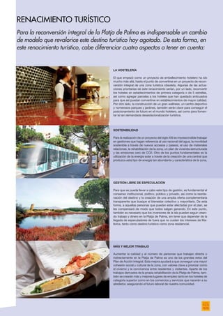La hostelería
El que empezó como un proyecto de embellecimiento hotelero ha ido
mucho más allá, hasta el punto de convertirse en un proyecto de recon-
versión integral de una zona turística obsoleta. Algunas de las actua-
ciones prioritarias de este renacimiento serían, por un lado, reconvertir
los hoteles en establecimientos de primera categoría o de 5 estrellas,
así como agregar parcelas a los hoteles que han quedado anticuados
para que así puedan convertirse en establecimientos de mayor calidad.
Por otro lado, la construcción de un gran wellness, un centro deportivo
y numerosos parques y jardines, también serán clave para conseguir el
posicionamiento de futuro en el mundo hotelero, así como para fomen-
tar la tan demandada desestacionalización turística.
Sostenibilidad
Para la realización de un proyecto del siglo XXI es imprescindible trabajar
en gestiones que hagan referencia al uso racional del agua, la movilidad
sostenible a través de nuevos accesos y paseos, el uso de materiales
relaciones, la rehabilitación de la zona, un plan de vivienda estructurada
y las emisiones cero de CO2. Otro de los puntos fundamentales es la
utilización de la energía solar a través de la creación de una central que
produzca esta tipo de energía tan abundante y característica de la zona.
Gestión libre de especulación
Para que se pueda llevar a cabo este tipo de gestión, es fundamental el
consenso institucional, político, público y privado, así como la reorde-
nación del destino y la creación de una amplia oferta complementaria
transparente que busque el bienestar colectivo y mayoritario. De esta
forma, a aquellas personas que puedan estar afectadas por el plan, se
les compensará de modo que todos salgan ganando. En este punto,
también es necesario que los inversores de la isla puedan seguir crean-
do trabajo y dinero en la Platja de Palma, sin tener que depender de la
llegada de especuladores de fuera que no cuiden los intereses de Ma-
llorca, tanto como destino turístico como zona residencial.
Más y mejor trabajo
Aumentar la calidad y el número de personas que trabajen directa o
indirectamente en la Platja de Palma es uno de los grandes retos del
Plan de Acción Integral. Esta mejora ayudará a que conseguir una mayor
cohesión social y cultural de la zona, con valores clave a priorizar como
el civismo y la convivencia entre residentes y visitantes. Aparte de los
trabajos derivados de la propia rehabilitación de la Platja de Palma, tam-
bién se crearán más y mejores lugares de empleo tanto en los hoteles de
categoría superior como en los comercios y servicios que nacerán a su
alrededor, asegurando el futuro laboral de nuestra comunidad.
Para la reconversión integral de la Platja de Palma es indispensable un cambio
de modelo que revalorice este destino turístico hoy agotado. De esta forma, en
este renacimiento turístico, cabe diferenciar cuatro aspectos a tener en cuenta:
renacimiento turístico
 