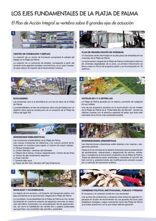 Los ejes fundamentales de la Platja de Palma
El Plan de Acción Integral se vertebra sobre 8 grandes ejes de actuación
Centro de formación y empleo
La creación de un centro de formación aumentará la calidad del
trabajo en la Platja de Palma
La creación de un protocolo de empleo, conseguido a partir del
acuerdo entre agentes sociales y económicos, es un paso necesa-
rio para reducir el impacto de la reconversión turística
1
Ecologismo
Las emisiones cero a la atmósfera es uno de los retos de la Platja
de Palma
La sostenibilidad y el reto de emisiones cerro a la atmósfera son un
objetivo clave para la consecución de un proyecto de la Platja de
Palma del siglo XXI
3
5
Movilidad y accesibilidad
La mejora de los accesos y el fomento del transporte público son
ejes prioritarios en la reconversión integral de la Platja de Palma.
La movilidad y la accesibilidad de la Platja de Palma se han revisa-
do teniendo en cuenta la creación de espacios comunes, la reduc-
ción del tráfico motorizado y la racionalización de los aparcamien-
tos, así como la habilitación de carriles bici y paseos peatonales
que permitan una movilidad más sencilla y sostenible
7
Plan de rehabilitación de viviendas
10 manzanas serán reformadas en el plan piloto de rehabilitación de
viviendas de la Platja de Palma
La reconversión integral de la Platja de Palma contempla la reforma
de viviendas degradadas de la zona. La primera intervención se
lleva a cabo en forma de programa piloto y ya ha empezado en 18
edificios.
2
Hoteles de 4 y 5 estrellas
La Platja de Palma apuesta por la mejora y aumento de categoría
de sus hoteles
Uno de los proyectos pioneros en la reconversión de los hoteles
de la Platja de Palma es el “Hotel Más Bio del Mundo”, donde los
clientes cuentan con el atractivo especial de saber que todo está
calculado de la forma más sostenible posible
4
Intervenciones urbanísticas
Las intervenciones urbanísticas están abiertas a las mejoras y ale-
gaciones públicas
Hasta el 23 de octubre se ha abierto el periodo para la presentación
de aportaciones, valoraciones y alegaciones de vecinos, entida-
des y ciudadanos al documento urbanístico de la Platja de Palma.
Todas las alternativas serán analizadas y valoradas en función del
bien común y, posteriormente, las modificaciones volverán a pasar
por un periodo de exposición pública.
6
Consenso político, institucional, público Y privado
El consenso y la cohesión social son una necesidad
Unir puntos de confluencia y consenso entre todos los agentes im-
plicados en el plan de reconversión es una apuesta de futuro para
establecer sinergias y seguir avanzando hacia esa Platja de Palma
que todos queremos y en la que todos salimos ganando
8
Inversiones emblemáticas
Las inversiones emblemáticas de la Platja de Palma.
Las nuevas inversiones de referencia y los nuevos centros temá-
ticos serán un incentivo para captar un turismo de mayor calidad.
a. Parque energía solar
b. Centro Welness / Jardines del bienestar
c. Palacio de la danza, música i espectáculos / Centro de las Artes
d. Centro de alto rendimiento deportivo
e. Hotel más Bio
f. Torrente dels ueus
g. Paseo de Son Verí. Sendero del Cap Enderrocat
 