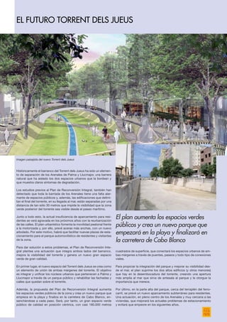 Históricamente el barranco del Torrent dels Jueus ha sido un elemen-
to de separación de los Arenales de Palma y Llucmajor, una barrera
natural que ha aislado los dos espacios urbanos que la bordean y
que muestra claros síntomas de degradación.
Los estudios previos al Plan de Reconversión Integral, también han
detectado que toda la barriada de los Arenales tiene una falta alar-
mante de espacios públicos y, además, las edificaciones que delimi-
tan el final del torrente, en su llegada al mar, están separadas por una
distancia de tan sólo 30 metros que impide la visibilidad que la zona
verde posterior del torrente sea visible desde el paseo marítimo.
Junto a todo esto, la actual insuficiencia de aparcamiento para resi-
dentes se verá agravada en los próximos años con la reurbanización
de las calles. El plan urbanístico fomenta la movilidad peatonal frente
a la motorizada y, por ello, prevé aceras más anchas, con un nuevo
arbolado. Por este motivo, habrá que facilitar nuevas plazas de esta-
cionamiento para el parque automovilístico de residentes y visitantes
de la zona.
Para dar solución a estos problemas, el Plan de Reconversión Inte-
gral plantea una actuación que integra ambos lados del barranco,
mejora la visibilidad del torrente y genera un nuevo gran espacio
verde de gran calidad.
En primer lugar, el nuevo espacio del Torrent dels Jueus se crea como
un elemento de unión de ambas márgenes del torrente. El objetivo
es integrar y unificar los núcleos urbanos que pertenecen a Palma y
Llucmajor a través de un parque público y rehabilitar las fachadas y
calles que quedan sobre el torrente.
Además, la propuesta del Plan de Reconversión Integral aumenta
los espacios verdes públicos de la zona y crea un nuevo parque que
empieza en la playa y finaliza en la carretera de Cabo Blanco, en-
sanchándose a cada paso. Será, por tanto, un gran espacio verde
público de calidad en posición céntrica, con casi 180.000 metros
cuadrados de superficie, que conectará los espacios urbanos de am-
bas márgenes a través de puentes, paseos y todo tipo de conexiones
viales.
Para propiciar la integración del parque y mejorar su visibilidad des-
de el mar, el plan suprime los dos altos edificios (y otros menores)
que hay en la desembocadura del torrente, creando una apertura
más amplia al mar que sirva de antesala al parque y le otorgue la
importancia que merece.
Por último, en la parte alta del parque, cerca del terraplén del ferro-
carril, se prevé un nuevo aparcamiento subterráneo para residentes.
Una actuación, en pleno centro de los Arenales y muy cercana a las
viviendas, que mejorará los actuales problemas de estacionamiento
y evitará que empeore en los siguientes años.
El plan aumenta los espacios verdes
públicos y crea un nuevo parque que
empezará en la playa y finalizará en
la carretera de Cabo Blanco
EL FUTURO TORRENT DELS JUEUS
Imagen paisajista del nuevo Torrent dels Jueus
 