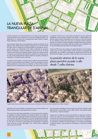 La Plaza Triangular de s’Arenal de Palma es uno de los nuevos espacios
verdes públicos que se proyectan en la zona de la Platja de Palma y se
desarrolla en la manzana que comprende las calles Trasimé, Quarter,
Diego Zaforteza y Germà Bianor.
Esta actuación responde a una problemática urbana que destaca por la
falta de zonas verdes, plazas y espacios públicos en la zona de s’Arenal
de Palma. Sólo a lo largo de la Carretera Militar se encadenan tres pe-
queñas plazas, que representan 0,50 metros cuadrados de espacios
libres por habitante, cuando la referencia mínima ha de ser 10 veces
superior. Esta escasez de espacios libres es absoluta en segunda línea
y se agrava con la ausencia de referencias urbanas en la trama viaria de
la zona, donde prácticamente todas las calles son iguales y dificultan la
orientación y circulación de los vehículos.
La absoluta uniformidad y monotonía de las calles de s’Arenal de Palma
supone un gran problema de circulación y pone de manifiesto la necesi-
dad de jerarquizar el viario de la zona. Además, el Plan de Reconversión
Integral prevé la reurbanización de las calles, con aceras más anchas y
arboladas, por lo que también se presupone que el actual problema de
falta de aparcamiento pueda agravarse en el futuro.
Para solucionar toda esta problemática, el nuevo documento urbanísti-
co establece una Plaza Triangular en s’Arenal de Palma. Los 2.500 m2
de esta nueva plaza adquieren singular importancia ya que se trata de
una actuación que debe realizarse en una zona ampliamente edificada
ya que todo el perímetro de s’Arenal de Palma está densamente pobla-
do. Por tanto, es una gran oportunidad para cuadruplicar la superficie
verde actual de la zona, hasta llegar a los 16.400 metros cuadrados
nuevos que prevé el PRI.
La posición céntrica de la nueva plaza también es de gran relevancia
estratégica ya que permite acceder a ella desde 7 calles distintas. Un
espacio urbano de gran trascendencia en su entorno y que se convertirá
en una referencia verde de la zona por su ubicación central. Además,
gracias a su situación, la plaza triangular se integra dentro de la propues-
ta de jerarquización de la trama viaria de s’Arenal y se convertirá en uno
de los principales ejes peatonales de la Platja de Palma.
Aunque el PRI prevé otros lugares de estacionamiento en las inmedia-
ciones, bajo la nueva plaza también podrá ubicarse un aparcamiento
subterráneo que complete la estrategia de aparcamientos del Plan de
Reconversión Integral. La posición central de este nuevo servicio es de
gran importancia estratégica porque queda cerca de las viviendas y está
perfectamente comunicado con las calles vecinas, que tendrán aceras
más anchas y mejores arboladas.
Al igual que en todas las actuaciones del PRI, se negociará individual-
mente con cada uno de los propietarios de las viviendas, locales y
comercios de la manzana para reconstruir o permutar sus propiedades
por otra de las mismas características en la misma zona o, directamen-
te, adquirirlas. El objetivo es tratar de llegar a un acuerdo que satisfaga
a todas las partes y que permita la reconversión y mejora de la Platja
de Palma.
La nueva Plaza
Triangular de s’Arenal
La posición céntrica de la nueva
plaza permitirá acceder a ella
desde 7 calles distintas
Imagen áerea actual de la trama urbana de la zona y simulación de cómo será tras la creación de la Plaza Triangular
 