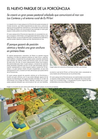 La creación de un nuevo parque en la Porciúncula quiere recuperar el
mirador de pinos que había originalmente en esta zona y solucionar
algunos de los problemas urbanísticos y territoriales de esta barriada
de la Platja de Palma, con una actuación que suponga un nuevo gran
espacio verde público en primera línea de playa.
El nuevo parque de la Porciúncula responde a la necesidad de rom-
per la excesiva uniformidad y homogeneidad del frente costero de la
Platja de Palma, ya que actualmente está completamente edificado y
apenas existen espacios verdes que den directamente al mar.
El vigente planeamiento urbanístico de Palma no plantea ninguna
respuesta a la falta de espacios públicos en esta zona y, además,
prevé edificar y transformar los actuales suelos vacantes, perdiendo
para siempre los últimos restos del hermoso pinar que aún existe
de esta zona. Por ello, el nuevo ordenamiento ofrece una inmejora-
ble oportunidad para crear un gran parque y conservar las extensas
áreas arboladas originales que aún no han sido eliminadas. Esta ac-
tuación representaría un nuevo espacio público costero de 18 hec-
táreas y un gran parque urbano de gran singularidad, ya que mira
directamente al mar y conserva el resto del bosque que queda dentro
de la Porciúncula.
El nuevo parque gozará de posición céntrica en la Porciúncula y
tendrá una gran anchura, por lo que podrá albergar alguna de las
lagunas de decantación de aguas pluviales previstas en el plan de
reconversión de la Platja de Palma. Además, contará con un gran
paseo peatonal arbolado que comunicará el mar con Las Canteras,
el entorno rural de Es Pil·larí y el Prat de Sant Jordi, conectando la
zona trasera de la Porciúncula con la primera línea.
El nuevo parque de la Porciúncula es una oportunidad única de abrir
un espacio verde público frente al mar, integrando las zonas poste-
riores con la primera línea, y recuperando el pinar original de esta
emblemática zona de la Platja de Palma.
Se creará un gran paseo peatonal arbolado que comunicará el mar con
Las Canteras y el entorno rural de Es Pil·larí
El parque gozará de posición
céntrica y tendrá una gran anchura
en primera línea
EL NUEVO PARQUE DE LA PORCIÚNCULA
Imagen no vinculante de cómo será la parte trasera del nuevo parque y la zona de Las Canteras
Imagen aérea de la zona de La Porciúncula, Es Pil·larí y Las Canteras
 