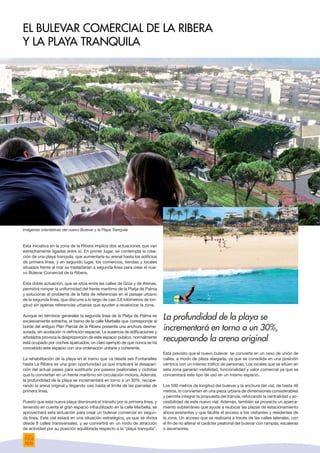 Esta iniciativa en la zona de la Ribera implica dos actuaciones que van
estrechamente ligadas entre sí. En primer lugar, se contempla la crea-
ción de una playa tranquila, que aumentaría su arenal hasta los edificios
de primera línea, y en segundo lugar, los comercios, tiendas y locales
situados frente al mar se trasladarían a segunda línea para crear el nue-
vo Bulevar Comercial de la Ribera.
Esta doble actuación, que se sitúa entre las calles de Grúa y de Atenas,
permitirá romper la uniformidad del frente marítimo de la Platja de Palma
y solucionar el problema de la falta de referencias en el paisaje urbano
de la segunda línea, que discurre a lo largo de casi 3,6 kilómetros de lon-
gitud sin apenas referencias urbanas que ayuden a revalorizar la zona.
Aunque en términos generales la segunda línea de la Platja de Palma es
excesivamente extrecha, el tramo de la calle Marbella que corresponde al
borde del antiguo Plan Parcial de la Ribera presenta una anchura desme-
surada, sin acotación ni definición espacial. La ausencia de edificaciones y
arbolados provoca la desproporción de este espacio público, normalmente
está ocupado por coches aparcados; un claro ejemplo de que nunca se ha
concebido este espacio con una ordenación unitaria y coherente.
La rehabilitación de la playa en el tramo que va desde ses Fontanelles
hasta La Ribera es una gran oportunidad ya que implicará la desapari-
ción del actual paseo para sustituirlo por paseos peatonales y ciclistas
que lo conviertan en un frente marítimo sin circulación motora. Además,
la profundidad de la playa se incrementará en torno a un 30%, recupe-
rando la arena original y llegando casi hasta el límite de las parcelas de
primera línea.
Puesto que esta nueva playa disminuirá el tránsito por la primera línea, y
teniendo en cuenta el gran espacio infrautilizado en la calle Marbella, se
aprovechará esta actuación para crear un bulevar comercial en segun-
da línea. Este vial estará en una situación estratégica, ya que se divisa
desde 8 calles transversales, y se convertirá en un nodo de atracción
de actividad por su posición equilibrada respecto a la “playa tranquila”.
El Bulevar Comercial de la Ribera
y la Playa Tranquila
La profundidad de la playa se
incrementará en torno a un 30%,
recuperando la arena original
Está previsto que el nuevo bulevar se convierta en un nexo de unión de
calles, a modo de plaza alargada, ya que se consolida en una posición
céntrica con un intenso tráfico de personas. Los locales que se sitúen en
esta zona ganarán visibilidad, funcionalidad y valor comercial ya que se
concentrará este tipo de uso en un mismo espacio.
Los 500 metros de longitud del bulevar y la anchura del vial, de hasta 46
metros, lo convierten en una pieza urbana de dimensiones considerables
y permite integrar la propuesta del tranvía, reforzando la centralidad y ac-
cesibilidad de este nuevo vial. Además, también se proyecta un aparca-
miento subterráneo que ayude a reubicar las plazas de estacionamiento
ahora existentes y que facilite el acceso a los visitantes y residentes de
la zona. Un acceso que se realizaría a través de las calles laterales, con
el fin de no alterar el carácter peatonal del bulevar con rampas, escaleras
o ascensores.
Imágenes orientativas del nuevo Bulevar y la Playa Tranquila
 