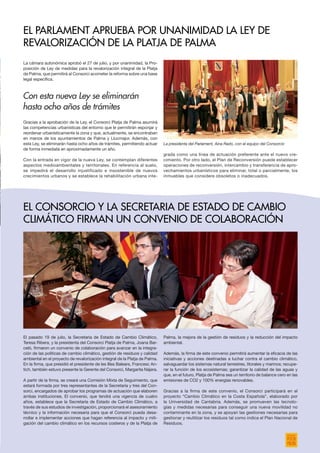 La cámara autonómica aprobó el 27 de julio, y por unanimidad, la Pro-
posición de Ley de medidas para la revalorización integral de la Platja
de Palma, que permitirá al Consorci acometer la reforma sobre una base
legal específica.
Gracias a la aprobación de la Ley, el Consorci Platja de Palma asumirá
las competencias urbanísticas del entorno que le permitirán esponjar y
reordenar urbanísticamente la zona y que, actualmente, se encontraban
en manos de los ayuntamientos de Palma y Llucmajor. Además, con
esta Ley, se eliminarán hasta ocho años de trámites, permitiendo actuar
de forma inmediata en aproximadamente un año.
Con la entrada en vigor de la nueva Ley, se contemplan diferentes
aspectos medioambientales y territoriales. En referencia al suelo,
se impedirá el desarrollo injustificado e insostenible de nuevos
crecimientos urbanos y se establece la rehabilitación urbana inte-
El pasado 19 de julio, la Secretaria de Estado de Cambio Climático,
Teresa Ribera, y la presidenta del Consorci Platja de Palma, Joana Bar-
celó, firmaron un convenio de colaboración para avanzar en la integra-
ción de las políticas de cambio climático, gestión de residuos y calidad
ambiental en el proyecto de revalorización integral de la Platja de Palma.
En la firma, que presidió el presidente de les Illes Balears, Francesc An-
tich, también estuvo presente la Gerente del Consorci, Margarita Nájera.
A partir de la firma, se creará una Comisión Mixta de Seguimiento, que
estará formada por tres representantes de la Secretaría y tres del Con-
sorci, encargados de aprobar los programas de actuación que elaboren
ambas instituciones. El convenio, que tendrá una vigencia de cuatro
años, establece que la Secretaría de Estado de Cambio Climático, a
través de sus estudios de investigación, proporcionará el asesoramiento
técnico y la información necesaria para que el Consorci pueda desa-
rrollar e implementar acciones que hagan referencia al impacto y miti-
gación del cambio climático en los recursos costeros y de la Platja de
grada como una línea de actuación preferente ante el nuevo cre-
cimiento. Por otro lado, el Plan de Reconversión puede establecer
operaciones de reconversión, intercambio y transferencia de apro-
vechamientos urbanísticos para eliminar, total o parcialmente, los
inmuebles que considere obsoletos o inadecuados.
Palma, la mejora de la gestión de residuos y la reducción del impacto
ambiental.
Además, la firma de este convenio permitirá aumentar la eficacia de las
iniciativas y acciones destinadas a luchar contra el cambio climático,
salvaguardar los sistemas natural terrestres, litorales y marinos; recupe-
rar la función de los ecosistemas; garantizar la calidad de las aguas y
que, en el futuro, Platja de Palma sea un territorio de balance cero en las
emisiones de CO2 y 100% energías renovables.
Gracias a la firma de este convenio, el Consorci participará en el
proyecto “Cambio Climático en la Costa Española”, elaborado por
la Universidad de Cantabria. Además, se promueven las tecnolo-
gías y medidas necesarias para conseguir una nueva movilidad no
contaminante en la zona, y se apoyan las gestiones necesarias para
gestionar y reutilizar los residuos tal como indica el Plan Nacional de
Residuos.
El Parlament aprueba por unanimidad la Ley de
Revalorización de la Platja de Palma
El ConsorCIo y la Secretaria de Estado de Cambio
Climático firman un convenio de colaboración
La presidenta del Parlament, Aina Rado, con el equipo del Consorcio
Con esta nueva Ley se eliminarán
hasta ocho años de trámites
 