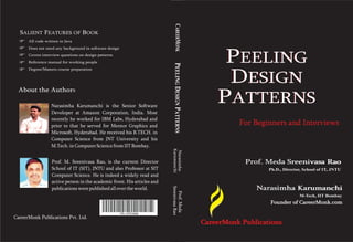 CAREERMONK
  SALIENT FEATURES OF BOOK
      All code written in Java
      Does not need any background in software design
      Covers interview questions on design patterns
      Reference manual for working people                                                                  PEELING




                                                                            PEELING DESIGN PATTERNS
      Degree/Masters course preparation




  About the Author
            Authors
                                                                                                           DESIGN
                  Narasimha Karumanchi is the Senior Software
                                                                                                          PATTERNS
                  Developer at Amazon Corporation, India. Most
                  recently he worked for IBM Labs, Hyderabad and
                  prior to that he served for Mentor Graphics and                                               For Beginners and Interviews
                  Microsoft, Hyderabad. He received his B.TECH. in
                  Computer Science from JNT University and his
                  M.Tech. in Computer Science from IIT Bombay.




                                                                          Karumanchi
                                                                           Narasimha
                  Prof. M. Sreenivasa Rao, is the current Director                                                Prof. Meda Sreenivasa Rao
                  School of IT (SIT), JNTU and also Professor at SIT                                                     Ph.D., Director, School of IT, JNTU
                  Computer Science. He is indeed a widely read and
                  active person in the academic front. His articles and
                                                                                                                     Narasimha Karumanchi
                                                                          Sreenivasa Rao


                  publications were published all over the world.
                                                                            Prof. Meda


                                                                                                                                       M-Tech, IIT Bombay
                                                                                                                         Founder of CareerMonk.com

                                                        978- 1479210046
CareerMonk Publications Pvt. Ltd.
                                                                                                      CareerMonk Publications
 