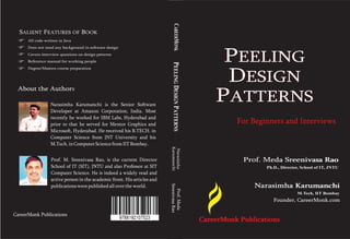 Narasimha
KarumanchiPEELINGDESIGNPATTERNS
Narasimha KarumanchiNarasimha Karumanchi
M-Tech, IIT Bombay
Founder, CareerMonk.comFounder, CareerMonk.com
CareerMonk PublicationsCareerMonk Publications
PEELING
DESIGN
PATTERNS
SALIENT FEATURES OF BOOK
All code written in Java
Does not need any background in software design
Covers interview questions on design patterns
Reference manual for working people
Degree/Masters course preparation
About the AuthorsAbout the Author
Narasimha Karumanchi is the Senior Software
Developer at Amazon Corporation, India. Most
recently he worked for IBM Labs, Hyderabad and
prior to that he served for Mentor Graphics and
Microsoft, Hyderabad. He received his B.TECH. in
Computer Science from JNT University and his
M.Tech.in ComputerSciencefromIITBombay.
CareerMonk Publications
Prof.Meda
SreenivasaRao
Prof. Meda Sreenivasa RaoProf. Meda Sreenivasa Rao
Ph.D., Director, School of IT, JNTU
Prof. M. Sreenivasa Rao, is the current Director
School of IT (SIT), JNTU and also Professor at SIT
Computer Science. He is indeed a widely read and
active person in the academic front. His articles and
publicationswerepublishedall overtheworld.
CAREERMONK
PEELING
DESIGN
PATTERNS
For Beginners and Interviews
 