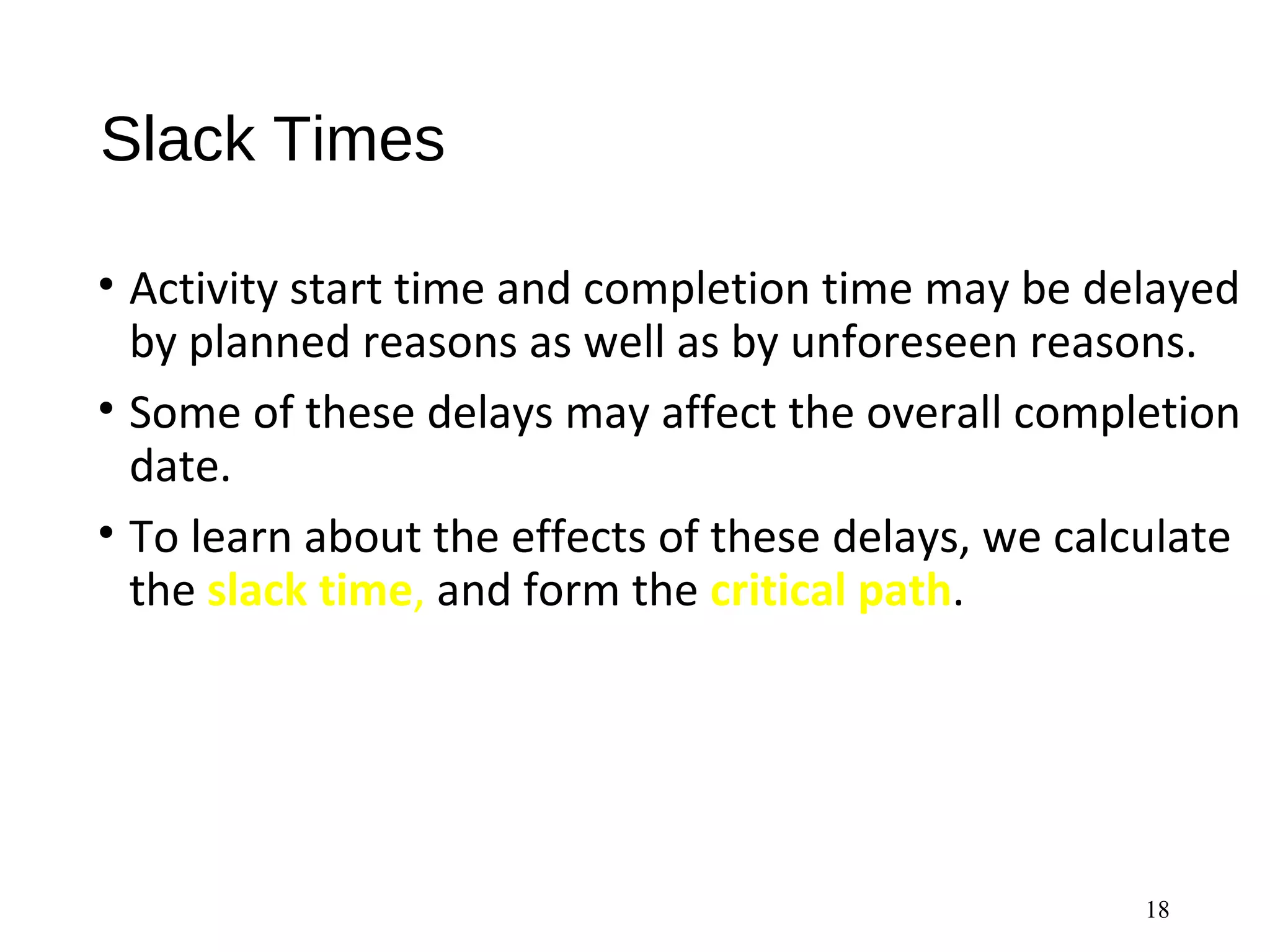 Slack Times
• Activity start time and completion time may be delayed
by planned reasons as well as by unforeseen reasons.
• Some of these delays may affect the overall completion
date.
• To learn about the effects of these delays, we calculate
the slack time, and form the critical path.
18
 