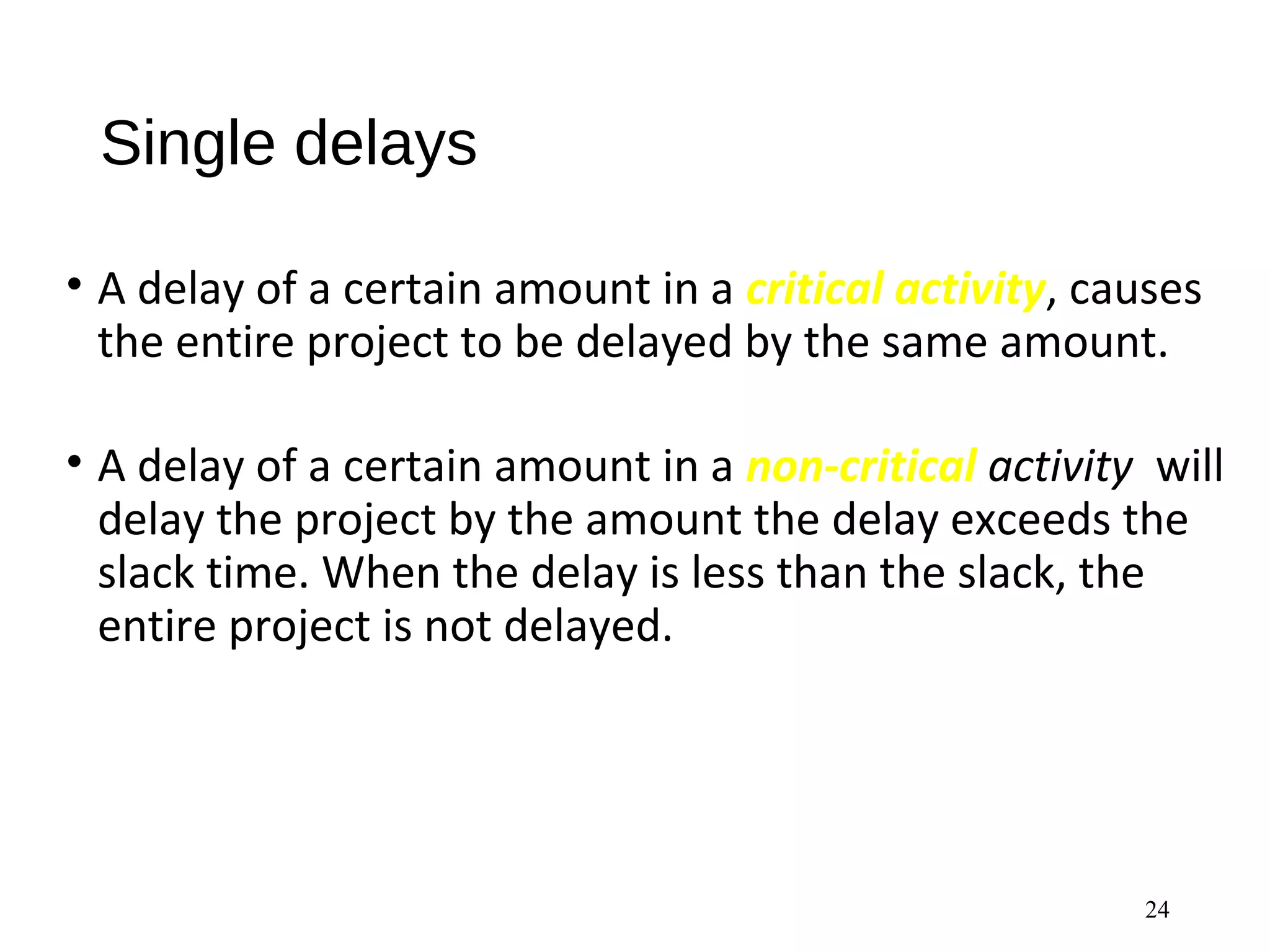 Single delays
• A delay of a certain amount in a critical activity, causes
the entire project to be delayed by the same amount.
• A delay of a certain amount in a non-critical activity will
delay the project by the amount the delay exceeds the
slack time. When the delay is less than the slack, the
entire project is not delayed.
24
 