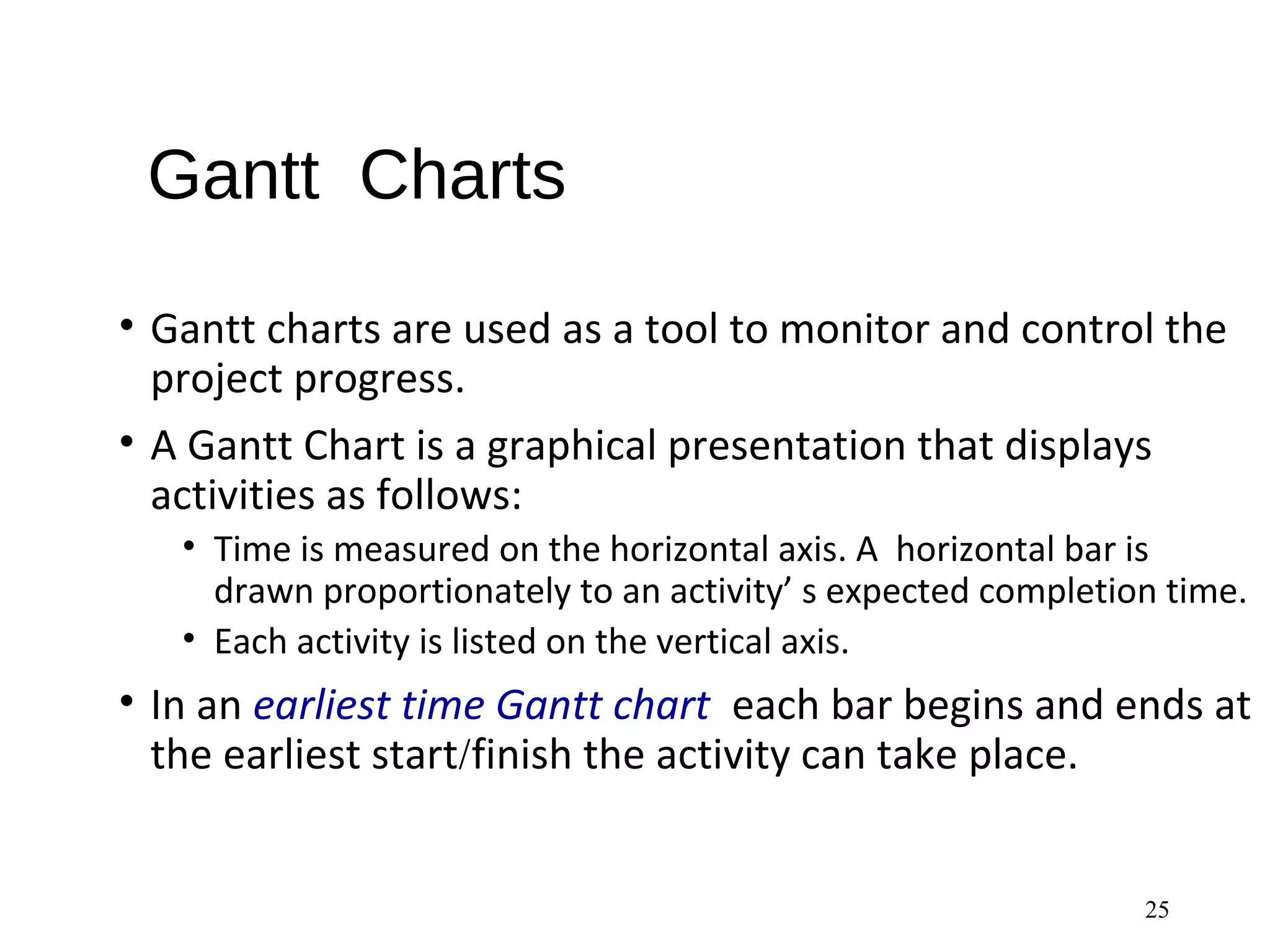 Gantt Charts
• Gantt charts are used as a tool to monitor and control the
project progress.
• A Gantt Chart is a graphical presentation that displays
activities as follows:
• Time is measured on the horizontal axis. A horizontal bar is
drawn proportionately to an activity’ s expected completion time.
• Each activity is listed on the vertical axis.
• In an earliest time Gantt chart each bar begins and ends at
the earliest start/finish the activity can take place.
25
 