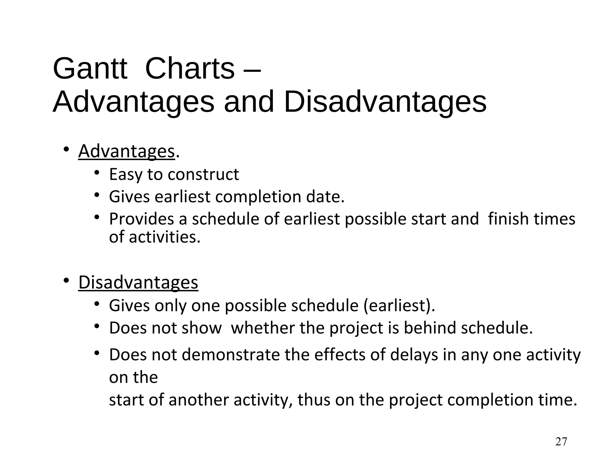 Gantt Charts –
Advantages and Disadvantages
• Advantages.
• Easy to construct
• Gives earliest completion date.
• Provides a schedule of earliest possible start and finish times
of activities.
• Disadvantages
• Gives only one possible schedule (earliest).
• Does not show whether the project is behind schedule.
• Does not demonstrate the effects of delays in any one activity
on the
start of another activity, thus on the project completion time.
27
 