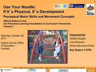 1


  Use Your Noodle:
  If It s Physical, It s Development
  Perceptual Motor Skills and Movement Concepts
  Official Rollout of the
  CA Preschool Learning Foundations & Curriculum Framework,
  Volume 2



Saturday, October 29,                                                                  Presented By:
2011                                                                                   Debbie Supple
Solano County Office                                                                   Lisa Shaanan
of Education,                                                                          Eloisa Mendoza-Hinds
Fairfield
                                                                                       Bay Region 4 CPIN




          © 2011 California Department of Education (CDE) California Preschool Instructional Networks (CPIN)
 