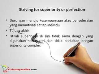 Striving for superiority or perfection
• Dorongan menuju kesempurnaan atau penyelesaian
yang memotivasi setiap individu
• Tujuan akhir
• Istilah superiority di sini tidak sama dengan yang
digunakan sehari-hari dan tidak berkaitan dengan
superiority complex
 