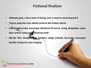 Fictional finalism
• Ultimate goal, a final state of being, and a need to move toward it
• Tujuan yang kita tuju adalah potensi dan bukan aktual
• Individu berusaha mencapai idealismesemua orang diciptakan sama
atau semua orang pada dasarnya baik
• Ide-ide fiksi mengarahkan perilaku selagi individu berusaha mencapai
kondisi sempurna atau lengkap
 