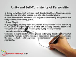 Unity and Self-Consistency of Personality
Setiap individu adalah unik dan tidak dapat dibagi-bagi. Pikiran, perasaan
dan perbuatan ditujukan kepada satu cita-cita dan satu tujuan.
Adler menemukan beberapa cara bagaimana seseorang mengoperasikan
unity dan self-consistency, yaitu:
1.Organ Dialect
 gangguan yg terjadi pd diri individu tdk diekspresikan secara explisit ttp
hal tsb justru mengarahkan goal ind tsb. Cth. Anak yg tdk mau patuh sama
orang tua, ditunjukkan dgn reaksi ngompol, sbg reaksi protesnya
2.Conscious and Unconsious
Conscious thoughts adalah pikiran-pikiran sadar yang dapat dipahami untuk
membantu manusia dalam mencapai kesuksesan, sedangkan unconscious
thoughts adalah pikiran-pikiran ketidaksadaran yang tidak dapat
membantu.
 