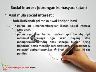 Social interest (dorongan kemasyarakatan)
• Asal mula social interest :
– hub.ibu&anak pd masa awal khdpan bayi
• peran ibu ; mengembangkan ikatan social interest
sang anak,
• peran ayah memberikan nafkah kpd ibu shg dpt
merawat anaknya dgn kasih sayang dan
memperlakukan sang anak sebagai human being
(manusia) serta menghindari emotional detachment &
paternal authoritarianism  lingk sosial awal ini sgt
penting
 