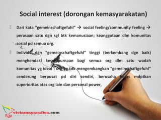 Social interest (dorongan kemasyarakatan)
 Dari kata “gemeinschaftgefuhl”  social feeling/community feeling 
perasaan satu dgn sgl btk kemanusiaan; keanggotaan dlm komunitas
sosial pd semua org.
 Individu dgn “gemeinschaftgefuhl” tinggi (berkembang dgn baik)
menghendaki kesempurnaan bagi semua org dlm satu wadah
komunitas yg ideal ; org yg tdk mengembangkan “gemeinschaftgefuhl”
cenderung berpusat pd diri sendiri, berusaha keras mdptkan
superioritas atas org lain dan personal power,
 