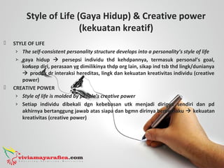 Style of Life (Gaya Hidup) & Creative power
(kekuatan kreatif)
 STYLE OF LIFE
› The self-consistent personality structure develops into a personality’s style of life
› gaya hidup  persepsi individu thd kehdpannya, termasuk personal’s goal,
konsep diri, perasaan yg dimilikinya thdp org lain, sikap ind tsb thd lingk/dunianya
 produk dr interaksi hereditas, lingk dan kekuatan kreativitas individu (creative
power)
 CREATIVE POWER
› Style of life is molded by people’s creative power
› Setiap individu dibekali dgn kebebasan utk menjadi dirinya sendiri dan pd
akhirnya bertanggung jawab atas siapa dan bgmn dirinya berperilaku  kekuatan
kreativitas (creative power)
 
