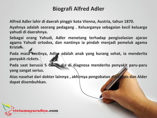 Biografi Alfred Adler
Alfred Adler lahir di daerah pinggir kota Vienna, Austria, tahun 1870.
Ayahnya adalah seorang pedagang . Keluarganya sebagaian kecil keluarga
yahudi di daerahnya.
Sebagai orang Yahudi, Adler menetang terhadap pengisolasian ajaran
agama Yahudi ortodox, dan nantinya ia pindah menjadi pemeluk agama
Kristen.
Pada masa kecilnya, Adler adalah anak yang kurang sehat, ia menderita
penyakit rickets.
Pada saat berusia 5 tahun dia di diagnosa menderita penyakit paru-paru
yang sangat serius.
Atas nasehat dari dokter lainnya , akhirnya pengobatan diberikan dan Alder
dapat disembuhkan.
 