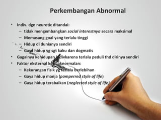 Perkembangan Abnormal
• Indiv. dgn neurotic ditandai:
– tidak mengembangkan social interestnya secara maksimal
– Memasang goal yang terlalu tinggi
– Hidup di dunianya sendiri
– Gaya hidup yg sgt kaku dan dogmatis
• Gagalnya kehidupan indivkarena terlalu peduli thd dirinya sendiri
• Faktor eksternal ketidaknormalan:
– Kekurangan fisik yg terlalu berlebihan
– Gaya hidup manja (pamperred style of life)
– Gaya hidup terabaikan (neglected style of life)
 