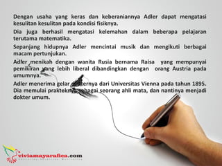 Dengan usaha yang keras dan keberaniannya Adler dapat mengatasi
kesulitan kesulitan pada kondisi fisiknya.
Dia juga berhasil mengatasi kelemahan dalam beberapa pelajaran
terutama matematika.
Sepanjang hidupnya Adler mencintai musik dan mengikuti berbagai
macam pertunjukan.
Adler menikah dengan wanita Rusia bernama Raisa yang mempunyai
pemikiran yang lebih liberal dibandingkan dengan orang Austria pada
umumnya.
Adler menerima gelar dokternya dari Universitas Vienna pada tahun 1895.
Dia memulai prakteknya sebagai seorang ahli mata, dan nantinya menjadi
dokter umum.
 