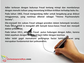 Adler terkesan dengan bukunya Freud tentang mimpi dan membelanya
dengan menulis tulisan yang menentang kritikan-kritikan terhadap buku itu.
Pada tahun 1902, Freud mengundang Adler untuk bergabung grup diskusi
mingguannya, yang nantinya dikenal sebagai “Vienna Psychoanalytic
Society”.
Dia menjadi tim sukses Freud sebagai presiden dalam kelompok tersebut.
Pada tahun 1910 ia mengabil alih banyak kasus-kasus Freud dan menjadi
dokter pribadinya.
Pada tahun 1911, akhirnya Freud putus hubungan dengan Adler, karena
tidak sepaham dengan kontribusi teori Adler dengan teorinya.
Adler telah gagal memahami pentingnya factor ketidaksadaran yang
merupakan fundamental dari psikoanalisis.
 