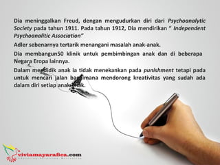 Dia meninggalkan Freud, dengan mengudurkan diri dari Psychoanalytic
Society pada tahun 1911. Pada tahun 1912, Dia mendirikan “ Independent
Psychoanalitic Association”
Adler sebenarnya tertarik menangani masalah anak-anak.
Dia membangun50 klinik untuk pembimbingan anak dan di beberapa
Negara Eropa lainnya.
Dalam mendidik anak ia tidak menekankan pada punishment tetapi pada
untuk mencari jalan bagaimana mendorong kreativitas yang sudah ada
dalam diri setiap anak-anak.
 