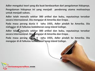 Adler mengakui teori yang dia buat berdasarkan dari pengalaman hidupnya.
Pengalaman hidupnya ini yang menjadi pendorong utama motivasinya
untuk menjadi sukses.
Adler telah menulis sekitar 300 artikel dan buku, reputasinya tersebar
secara internasional. Dia mengajar di Amerika dan Eropa .
Pada masa perang dunia II tahu 1935, Adler pindah ke Amerika. Dia
mengajar di di falkutas kedokteran Long Island College.
Adler telah menulis sekitar 300 artikel dan buku, reputasinya tersebar
secara internasional. Dia mengajar di Amerika dan Eropa .
Pada masa perang dunia II tahu 1935, Adler pindah ke Amerika. Dia
mengajar di di falkutas kedokteran Long Island College.
 
