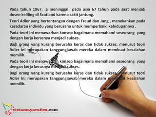 Pada tahun 1967, ia meninggal pada usia 67 tahun pada saat menjadi
dosen keliling di Scotland karena sakit jantung.
Teori Adler yang bertentangan dengan Freud dan Jung , menekankan pada
kesadaran individu yang berusaha untuk memperbaiki kehidupannya .
Pada teori ini menawarkan konsep bagaimana memahami seseorang yang
dengan kerja kerasnya menjadi sukses.
Bagi orang yang kurang berusaha keras dan tidak sukses, menurut teori
Adler ini merupakan tanggungjawab mereka dalam membuat kesalahan
memilih.
Pada teori ini menawarkan konsep bagaimana memahami seseorang yang
dengan kerja kerasnya menjadi sukses.
Bagi orang yang kurang berusaha keras dan tidak sukses, menurut teori
Adler ini merupakan tanggungjawab mereka dalam membuat kesalahan
memilih.
 