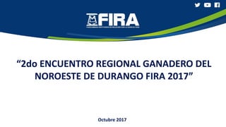 “2do ENCUENTRO REGIONAL GANADERO DEL
NOROESTE DE DURANGO FIRA 2017”
Octubre 2017
 