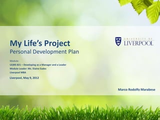 My Life’s Project
Personal Development Plan
Module:
ULMS 821 – Developing as a Manager and a Leader
Module Leader: Ms. Elaine Eades
Liverpool MBA

Liverpool, May 9, 2012


                                                  Marco Rodolfo Marabese
 