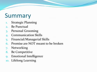 Summary
1.    Strategic Planning
2.    Be Punctual
3.    Personal Grooming
4.    Communication Skills
5.    Financial/Managerial Skills
6.    Promise are NOT meant to be broken
7.    Networking
8.    Be Competitive
9.    Emotional Intelligence
10.   Lifelong Learning
 