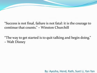 “Success is not final, failure is not fatal: it is the courage to
continue that counts.” – Winston Churchill

“The way to get started is to quit talking and begin doing.”
– Walt Disney




                              By: Ayesha, Hend, Rath, Suet Li, Yan Yan
 