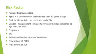Risk Factor
 Patient Characteristics :
 Age : it is uncommon in patients less than 10 years of age
 Peak incidence is in the teens and early 20s.
 Gender : non pregnant females have twice the risk compared to
age matched men.
 Pregnancy
 BMI
 Patients with others form of headache
 Prev history of PDPH
 Prev history of ADP
 