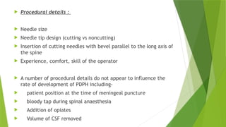  Procedural details :
 Needle size
 Needle tip design (cutting vs noncutting)
 Insertion of cutting needles with bevel parallel to the long axis of
the spine
 Experience, comfort, skill of the operator
 A number of procedural details do not appear to influence the
rate of development of PDPH including-
 patient position at the time of meningeal puncture
 bloody tap during spinal anaesthesia
 Addition of opiates
 Volume of CSF removed
 