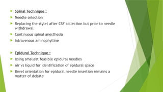  Spinal Technique :
 Needle selection
 Replacing the stylet after CSF collection but prior to needle
withdrawal
 Continuous spinal anesthesia
 Intravenous aminophylline
 Epidural Technique :
 Using smallest feasible epidural needles
 Air vs liquid for identification of epidural space
 Bevel orientation for epidural needle insertion remains a
matter of debate
 