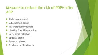 Measure to reduce the risk of PDPH after
ADP
 Stylet replacement
 Subarachnoid saline
 Intravenous cosyntropin
 Limiting / avoiding pushing
 Intrathecal catheters
 Epidural saline
 Epidural opiates
 Prophylactic blood patch
 