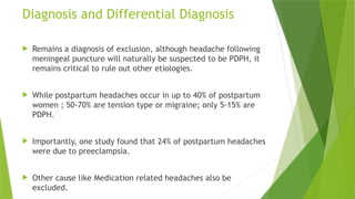 Diagnosis and Differential Diagnosis
 Remains a diagnosis of exclusion, although headache following
meningeal puncture will naturally be suspected to be PDPH, it
remains critical to rule out other etiologies.
 While postpartum headaches occur in up to 40% of postpartum
women ; 50-70% are tension type or migraine; only 5-15% are
PDPH.
 Importantly, one study found that 24% of postpartum headaches
were due to preeclampsia.
 Other cause like Medication related headaches also be
excluded.
 