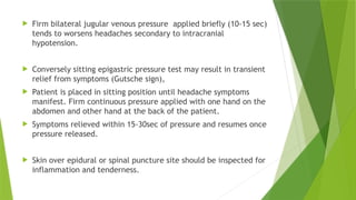  Firm bilateral jugular venous pressure applied briefly (10-15 sec)
tends to worsens headaches secondary to intracranial
hypotension.
 Conversely sitting epigastric pressure test may result in transient
relief from symptoms (Gutsche sign),
 Patient is placed in sitting position until headache symptoms
manifest. Firm continuous pressure applied with one hand on the
abdomen and other hand at the back of the patient.
 Symptoms relieved within 15-30sec of pressure and resumes once
pressure released.
 Skin over epidural or spinal puncture site should be inspected for
inflammation and tenderness.
 