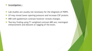 Investigation :
 Lab studies are usually not necessary for the diagnosis of PDPH.
 LP may reveal lower opening pressure and increase CSF protein.
 MRI with gadolinium contrast however reveals changes.
 Two key finding using T1 weighted contrast MRI are; meningeal
enhancement and descent or sagging of the brain.
 