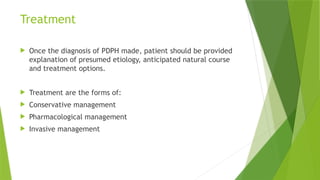 Treatment
 Once the diagnosis of PDPH made, patient should be provided
explanation of presumed etiology, anticipated natural course
and treatment options.
 Treatment are the forms of:
 Conservative management
 Pharmacological management
 Invasive management
 