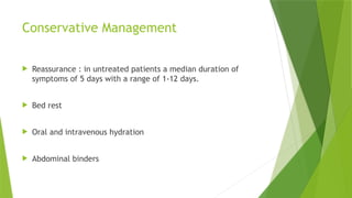 Conservative Management
 Reassurance : in untreated patients a median duration of
symptoms of 5 days with a range of 1-12 days.
 Bed rest
 Oral and intravenous hydration
 Abdominal binders
 