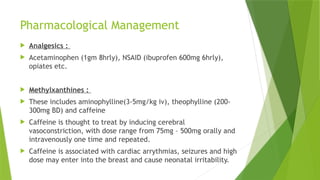 Pharmacological Management
 Analgesics :
 Acetaminophen (1gm 8hrly), NSAID (ibuprofen 600mg 6hrly),
opiates etc.
 Methylxanthines :
 These includes aminophylline(3-5mg/kg iv), theophylline (200-
300mg BD) and caffeine
 Caffeine is thought to treat by inducing cerebral
vasoconstriction, with dose range from 75mg – 500mg orally and
intravenously one time and repeated.
 Caffeine is associated with cardiac arrythmias, seizures and high
dose may enter into the breast and cause neonatal irritability.
 
