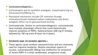  Corticosteroidogenics :
 Corticotropins and its synthetic analogues (cosyntropin(1mg iv),
tetracosactrin(250mcg iv).
 Postulated mechanism include CSF retention through
mineralocorticoid-mediated sodium reabsorption and direct
analgesic effect via its glucocorticoid activity.
 Corticosteroids, Similar to corticosteroidogenics, corticosteroids
have multiple physiologic effects that could theoretically
improve symptoms of PDPH, Hydrocortisone (200 mg IV initially,
followed by 100 mg every 8 hours for 6 doses)
 Serotonin type 1d receptor agonists :
 These agents cause cerebral vasoconstriction and are commonly
used for migraine headache. Despite anecdotal reports of
success, sumatriptan(50-100mg) was ineffective for treatment
of severe PDPH in a small randomized, prospective study.
 