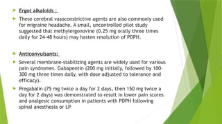  Ergot alkaloids :
 These cerebral vasoconstrictive agents are also commonly used
for migraine headache. A small, uncontrolled pilot study
suggested that methylergonovine (0.25 mg orally three times
daily for 24–48 hours) may hasten resolution of PDPH.
 Anticonvulsants:
 Several membrane-stabilizing agents are widely used for various
pain syndromes. Gabapentin (200 mg initially, followed by 100–
300 mg three times daily, with dose adjusted to tolerance and
efficacy).
 Pregabalin (75 mg twice a day for 2 days, then 150 mg twice a
day for 2 days) was demonstrated to result in lower pain scores
and analgesic consumption in patients with PDPH following
spinal anesthesia or LP
 