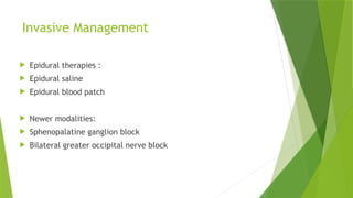 Invasive Management
 Epidural therapies :
 Epidural saline
 Epidural blood patch
 Newer modalities:
 Sphenopalatine ganglion block
 Bilateral greater occipital nerve block
 