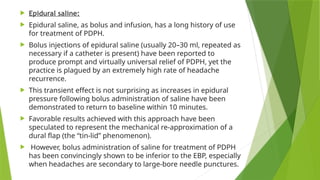  Epidural saline:
 Epidural saline, as bolus and infusion, has a long history of use
for treatment of PDPH.
 Bolus injections of epidural saline (usually 20–30 ml, repeated as
necessary if a catheter is present) have been reported to
produce prompt and virtually universal relief of PDPH, yet the
practice is plagued by an extremely high rate of headache
recurrence.
 This transient effect is not surprising as increases in epidural
pressure following bolus administration of saline have been
demonstrated to return to baseline within 10 minutes.
 Favorable results achieved with this approach have been
speculated to represent the mechanical re-approximation of a
dural flap (the “tin-lid” phenomenon).
 However, bolus administration of saline for treatment of PDPH
has been convincingly shown to be inferior to the EBP, especially
when headaches are secondary to large-bore needle punctures.
 